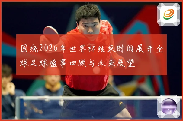 围绕2026年世界杯结束时间展开全球足球盛事回顾与未来展望