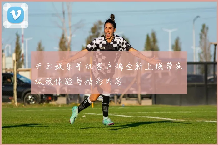 开云娱乐手机客户端全新上线带来极致体验与精彩内容