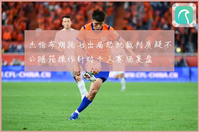 杰伦布朗抢七出局怒批裁判质疑不公暗箱操作针对个人赛场复盘