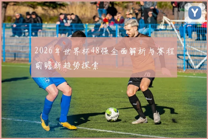 2026年世界杯48强全面解析与赛程前瞻新趋势探索