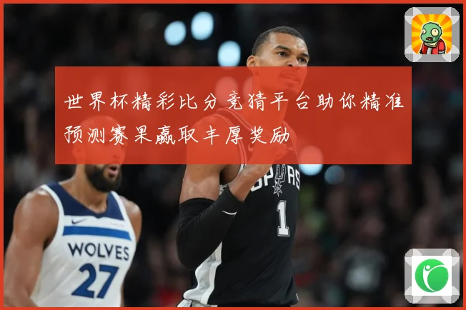 世界杯精彩比分竞猜平台助你精准预测赛果赢取丰厚奖励