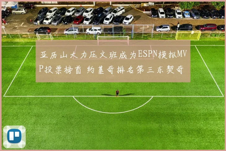 亚历山大力压文班成为ESPN模拟MVP投票榜首 约基奇排名第三东契奇位列第四
