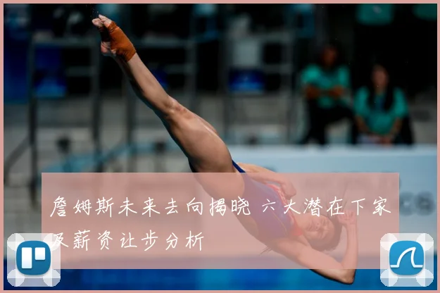 詹姆斯未来去向揭晓 六大潜在下家及薪资让步分析
