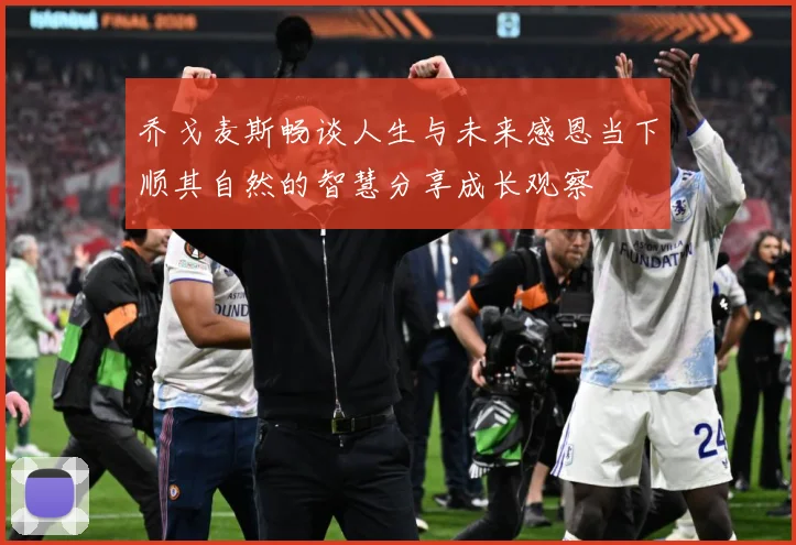 乔戈麦斯畅谈人生与未来感恩当下顺其自然的智慧分享成长观察