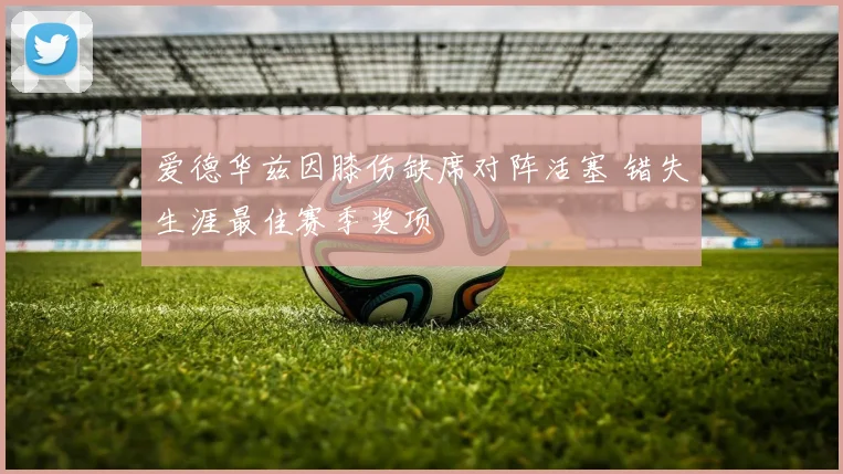 爱德华兹因膝伤缺席对阵活塞 错失生涯最佳赛季奖项