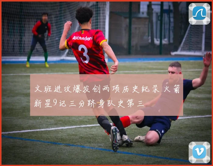 文班进攻爆发创两项历史纪录 火箭新星9记三分跻身队史第三