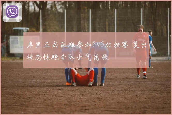 库里正式获准参加5v5对抗赛 复出状态惊艳全队士气高涨