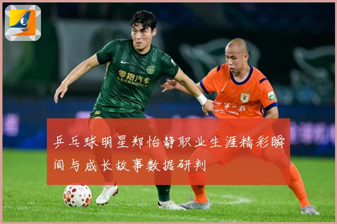 乒乓球明星郑怡静职业生涯精彩瞬间与成长故事数据研判