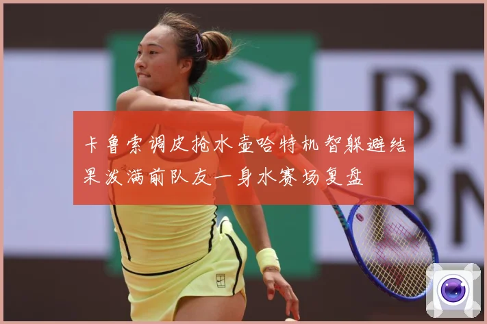 卡鲁索调皮抢水壶哈特机智躲避结果泼满前队友一身水赛场复盘