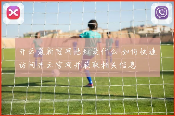 开云最新官网地址是什么 如何快速访问开云官网并获取相关信息