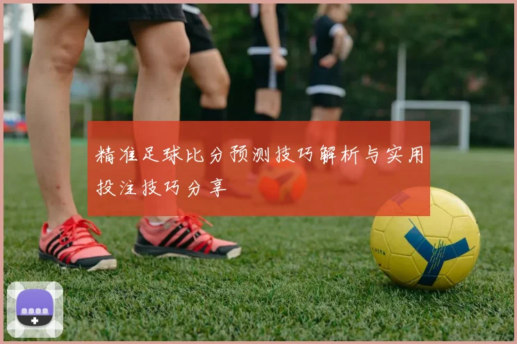精准足球比分预测技巧解析与实用投注技巧分享